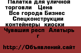 Палатка для уличной торговли › Цена ­ 6 000 - Все города Бизнес » Спецконструкции, контейнеры, киоски   . Чувашия респ.,Алатырь г.